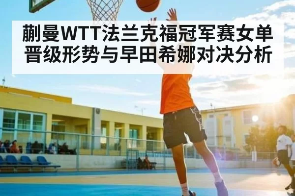 蒯曼WTT法兰克福冠军赛女单晋级形势与早田希娜对决分析