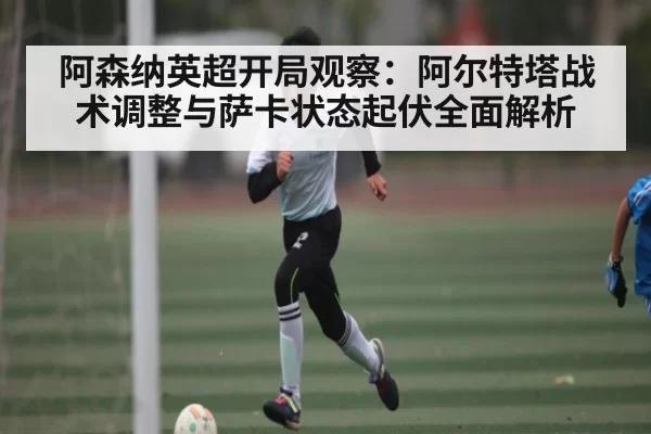 阿森纳英超开局观察：阿尔特塔战术调整与萨卡状态起伏全面解析
